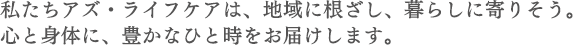 私たちアズ・ライフケアは、地域に根ざし、暮らしに寄りそう。心と身体に、豊かなひと時をお届けします。